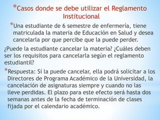 *Casos donde se debe utilizar el Reglamento 
Institucional 
*Una estudiante de 6 semestre de enfermería, tiene 
matriculada la materia de Educación en Salud y desea 
cancelarla por que percibe que la puede perder. 
¿Puede la estudiante cancelar la materia? ¿Cuáles deben 
ser los requisitos para cancelarla según el reglamento 
estudiantil? 
*Respuesta: Sí la puede cancelar, ella podrá solicitar a los 
Directores de Programa Académico de la Universidad, la 
cancelación de asignaturas siempre y cuando no las 
lleve perdidas. El plazo para este efecto será hasta dos 
semanas antes de la fecha de terminación de clases 
fijada por el calendario académico. 
 