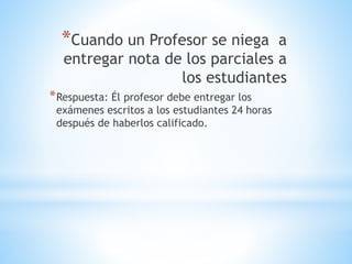 *Cuando un Profesor se niega a 
entregar nota de los parciales a 
los estudiantes 
*Respuesta: Él profesor debe entregar los 
exámenes escritos a los estudiantes 24 horas 
después de haberlos calificado. 
 