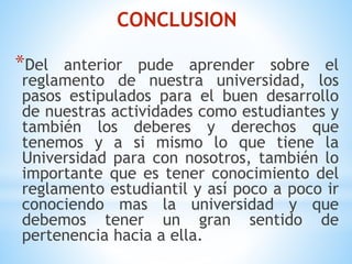 CONCLUSION 
*Del anterior pude aprender sobre el 
reglamento de nuestra universidad, los 
pasos estipulados para el buen desarrollo 
de nuestras actividades como estudiantes y 
también los deberes y derechos que 
tenemos y a si mismo lo que tiene la 
Universidad para con nosotros, también lo 
importante que es tener conocimiento del 
reglamento estudiantil y así poco a poco ir 
conociendo mas la universidad y que 
debemos tener un gran sentido de 
pertenencia hacia a ella. 
