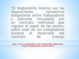 *El Reglamento Interno son las 
disposiciones normativas 
obligatorias entre trabajadores 
y patronos vinculados por 
un contrato individual que 
regulan el papel de las partes, 
sobre todo de los trabajadores 
durante el desarrollo del 
contrato de trabajo 
http://www.monografias.com/trabajos96/reglamento-interno/ 
reglamento-interno.shtml 
 