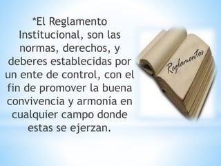 *El Reglamento 
Institucional, son las 
normas, derechos, y 
deberes establecidas por 
un ente de control, con el 
fin de promover la buena 
convivencia y armonía en 
cualquier campo donde 
estas se ejerzan. 
 