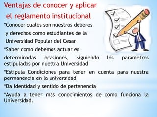 Ventajas de conocer y aplicar 
el reglamento institucional 
*Conocer cuales son nuestros deberes 
y derechos como estudiantes de la 
Universidad Popular del Cesar 
*Saber como debemos actuar en 
determinadas ocasiones, siguiendo los parámetros 
estipulados por nuestra Universidad 
*Estipula Condiciones para tener en cuenta para nuestra 
permanencia en la universidad 
*Da Identidad y sentido de pertenencia 
*Ayuda a tener mas conocimientos de como funciona la 
Universidad. 
 