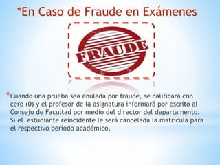 *En Caso de Fraude en Exámenes 
*Cuando una prueba sea anulada por fraude, se calificará con 
cero (0) y el profesor de la asignatura informará por escrito al 
Consejo de Facultad por medio del director del departamento. 
Si el estudiante reincidente le será cancelada la matrícula para 
el respectivo período académico. 
 