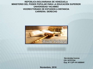 REPÚBLICA BOLIVARIANA DE VENEZUELA
MINISTERIO DEL PODER POPULAR PARA LA EDUCACIÓN SUPERIOR
UNIVERSIDAD YACAMBÚ
VICERECTORADO DE ESTUDIOS A DISTANCIA
CARRERA: DERECHO
Hernández Ivonne
CIV 10757334
Exp. N° CJP-141-00064V
Noviembre, 2016
 