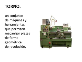 TORNO. 
un conjunto 
de máquinas y 
herramientas 
que permiten 
mecanizar piezas 
de forma 
geométrica 
de revolución. 
 