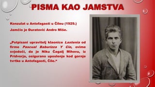 PISMA KAO JAMSTVA
Konzulat u Antofagasti u Čileu (1929.)
Jamčio je Đuratović Andro Miše.
„Potpisani upravitelj klaonice Lastenia od
firme Pascual Baburizza Y Cie, ovime
svjedoči, da je Niku Čagalj Mihovu, iz
Pridvorja, osigurano uposlenje kod gornje
tvrtke u Antofagasti, Čile.“
 