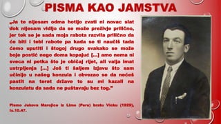 PISMA KAO JAMSTVA
„Ja te nijesam odma hotijo zvati ni novac slat
dok nijesam vidijo da se može preživje prilično,
jer tek se je sada moja rabota razvila prilično da
će biti i tebi rabote pa kada se ti naučiš tada
ćemo uputiti i štogoj drugo svakako se može
boje postić nego doma kopajuć […] amo nema ni
sveca ni petka što je običaj rijet, ali valja imat
ustrpljenja […] Još ti šaljem izjavu što sam
učinijo u našeg konzula i obvezao se da nećeš
pastit na teret države to su mi kazali na
konzulatu da sada ne puštavaju bez tog.”
Pismo Jakova Marojice iz Lime (Peru) bratu Vicku (1929),
Is.10.47.
 