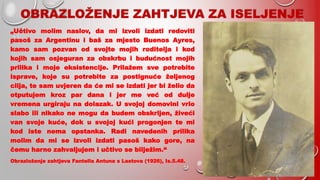 OBRAZLOŽENJE ZAHTJEVA ZA ISELJENJE
„Učtivo molim naslov, da mi izvoli izdati redoviti
pasoš za Argentinu i baš za mjesto Buenos Ayres,
kamo sam pozvan od svojte mojih roditelja i kod
kojih sam osjeguran za obskrbu i budućnost mojih
prilika i moje eksistencije. Prilažem sve potrebite
isprave, koje su potrebite za postignuće željenog
cilja, te sam uvjeren da će mi se izdati jer bi želio da
otputujem kroz par dana i jer me već od dulje
vremena urgiraju na dolazak. U svojoj domovini vrlo
slabo ili nikako ne mogu da budem obskrljen, živeći
van svoje kuće, dok u svojoj kući progonjen te mi
kod iste nema opstanka. Radi navedenih prilika
molim da mi se izvoli izdati pasoš kako gore, na
čemu harno zahvaljujem i učtivo se bilježim.“
Obrazloženje zahtjeva Fantella Antuna s Lastova (1926), Is.5.48.
 