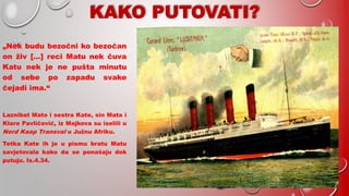 „Nek budu bezočni ko bezočan
on živ […] reci Matu nek čuva
Katu nek je ne pušta minutu
od sebe po zapadu svake
čejadi ima.“
Laznibat Mato i sestra Kate, sin Mata i
Klare Pavličević, iz Majkova su iselili u
Nord Kaap Transval u Južnu Afriku.
Tetka Kate ih je u pismu bratu Matu
savjetovala kako da se ponašaju dok
putuju. Is.4.34.
 