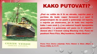 „Pazi na valiže da ti ih ne ukradu, najviše pazi u
portima đe bude vapor fermavat […] opet ti
preporučujem da se paziš u putovanju od lopova,
a najviše po stanicama, jer ih tuda ima najviše
kako i sam znaš […] ne zaboravi kupiti španjolsku
gramatiku i u putovanju uči puno će ti vrijediti i
donesi ako i 1 kvarat vašeg Blackog vina. Puno mi
pozdravi Pera Fiću. Moj hombres. Pablo Brzica.“
Pismo Pava Brzice prijatelju Petru Matani iz Blata (Mljet) iz
Perua (1929), Is.11.17.
 