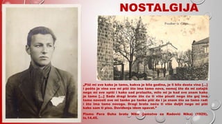 NOSTALGIJA
„Piši mi sve kako je tamo, kakva je bila godina, je li bilo dosta vina […]
i pošto je vino sve mi piši što ima tamo nova, nemoj što da mi zatajiš
nego mi sve opiši i kako sad prolazite, milo mi je kad sve znam kako
je tamo […] Sada dragi brate što ću ti više pisati nego što goj ima
tamo novosti sve mi tanko po tanko piši da i ja znam što se tamo radi
i što ima tamo novoga. Dragi brate neću ti više duljit nego mi piši
kako sam ti piso. Doviđenja idem spavat.”
Pismo Pera Đuha bratu Niku (jamstvo za Radović Nika) (1929),
Is.14.45.
 