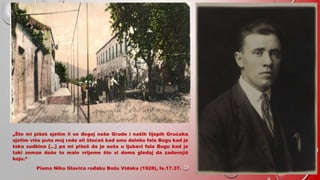 NOSTALGIJA
„Što mi pišeš sjetim li se đegoj naše Grude i naših lijepih Grućaka
sjetim više puta moj rode ali štoćeš kad smo daleko fala Bogu kad je
taka sudbina […] pa mi pišeš da je suša u ljubavi fala Bogu kad je
taki zeman došo to malo vrijeme što si doma gledaj da zadovojiš
koju.“
Pismo Nika Glavića rođaku Božu Vidaku (1928), Is.17.37.
 