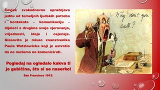 Čovjek svakodnevno upražnjava
jednu od temeljnih ljudskih potreba
i kontakata – komunikaciju –
dijeleći s drugima svoja vjerovanja,
vrijednosti, ideje i osjećaje.
Glasovita je misao znanstvenika
Paula Watzlawicka koji je ustvrdio
da ne možemo ne komunicirati.
Pogledaj na ogledalo kakva ti
je gubičina, što si se naserko!
San Francisco 1915.
 