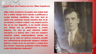 Vuičić Đuro (fra Pasko) sin Iva i Nike Cvjetković
„Nije ništa neobično da jedan naš seljak koji
živi u tuđini dobije krivi utisak o prilikama u
svojoj dalekoj otadžbini, tim više kad je
cijelo ovo sadašnje stanje nastalo dok se je
on nalazio u tuđem svijetu i ne znajući pravo
što se je sve dogodilo, a sa raznih strana
sve skupa mu je prikazivano u crnim
bojama. Pa ako je pod takovim tuđim
uticajem a u dobroj vjeri i bez zle namjere
sastavio jedno nepromišljeno pismo ne
može ga se zato na vječna vremena osuditi
kao nedostojnog povjerenja njegove vlastite
države, u koju se je on povratio i u kojoj žive
kao čestit i ispravan građanin vršeći uredno
svoje državljanske dužnosti.”
 