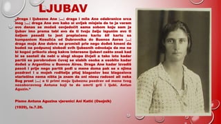 LJUBAV
„Draga i ljubezna Ane […] draga i mila Ane odabranice srca
mog […] draga Ane evo kako si uvijek misjela da te ja varam
evo danas se možeš osvjedočit sama sobom koju sam ja
ljubav imo prema tebi evo da ti tvoju želju ispunim evo ti
šaljem pasadž to jest preplaćenu kartu šif kartu sa
kumpaniom Kosulića od Dubrovnika do Buenos Aeres […]
draga moja Ane dobro se promisli prie nego dođeš kmeni da
budeš na podpunoj slobodi svih ljubeznih odnošaja da me ne
bi kogoć prikorio zbog kakve interesne ljubavi zašto znaš kad
bi se sastali da nebi u slogi skupa živjeli a tako isto kadar
partiš sa parobrodom čuvaj se slabih osoba a osobito kadar
dođeš u Argentinu u Buenos Aires. Draga Ane kadar izvadiš
pasoš i prije nego partiš pođi u mene doma pak se s njima
pozdravi i u mojeh roditelja pitaj blagoslov bez blagoslova
stariešina nema ništa ja znam da oni niesu radosni ali neka
Bog prost […] a ti primi moju ljubeznu pozdrav od mene tvog
nezaboravnog Antuna koji te do smrti grli i ljubi. Antun
Aguzin.“
Pismo Antuna Aguzina vjerenici Ani Katić (Osojnik)
(1929), Is.7.26.
 