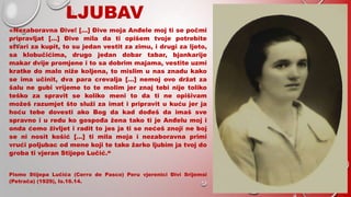 LJUBAV
«Nezaboravna Đive! […] Đive moja Anđele moj ti se počmi
pripravljat […] Đive mila da ti opišem tvoje potrebite
stvari za kupit, to su jedan vestit za zimu, i drugi za ljeto,
sa klobučićima, drugo jedan dobar tabar, bjankarije
makar dvije promjene i to sa dobrim majama, vestite uzmi
kratke do malo niže koljena, to mislim u nas znadu kako
se ima učinit, dva para crevalja […] nemoj ovo držat za
šalu ne gubi vrijeme to te molim jer znaj tebi nije toliko
teško za spravit se koliko meni to da ti ne opišivam
možeš razumjet što služi za imat i pripravit u kuću jer ja
hoću tebe dovesti ako Bog da kad dođeš da imaš sve
spravno i u redu ko gospođa žena tako ti je Anđelu moj i
onda ćemo življet i radit to jes ja ti se nećeš znoji ne boj
se ni nosit košić […] ti mila moja i nezaboravna primi
vrući poljubac od mene koji te tako žarko ljubim ja tvoj do
groba ti vjeran Stijepo Lučić.“
Pismo Stijepa Lučića (Cerro de Pasco) Peru vjerenici Đivi Srijemsi
(Petrača) (1929), Is.16.14.
 