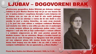 LJUBAV – DOGOVORENI BRAK
„Poštovana gospođice Anka Miletak po dokazu vašega
rođaka to jest Marka Desina koji mi je za vas kazao da
ste vi jedna dobra i vaspitana đevojka i usto brijeme mi
je kazao ovo za vas da vi kad bi ste našli jednoga
momka koi bi se oženijo s vama da bi ste došli u ovu
zemlju to jest u Južnu Ameriku. Ja sam ovaj momak
[…] to jest što sam slikan s vašijem rođakom Markom
sad možete me viđet u ovu sliku pa ako ste vi zadovojni
sa ovom mojom slikom ja zahtjevam jednu vašu i vaš
odgovor i sad ako bih ja bijo zadovoljan s vašom slikom
i s vašijem odgovorom ja bih vam poslao pasađ da
dođete ovamo i da se oženimo. Mogu u kratko kazat za
mene da ja sam Crnogorac iz Njeguša kad bih primijo
od vas odgovor pisao bih mome bratu koi se nalazi
doma kod mojeg oca da dođe i da se vidi s vama i s
vašijem roditeljima i da se upoznate […] Đuro Dudić.”
Pismo Đura Dudića Ani Miletak (Đurinići) 1929, Is.11.30.
 