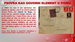 PSOVKA KAO GOVORNI ELEMENT U PISMU
„I viđet ću oće li oni vjerenice što
poslat po njemu, oće li se stavit jednom
tovara Pera, ma Jebem im Boga, ne
znam što je, nemam knjige odanle, ako
je što javite mi, i čuješ Ćaća ako je što
nova onda mi više ne pišite nit mi šjite
nikoga, pošto ni Vrag za me neće znat,
opet vam kažem ozbiljno, da ako mi
opravi kakvu izrulju kuku će bit meni ali
će i još komu gore, i s tim sam ti sve
reko.“
Pismo Pera Klečka iz Argentine roditeljima u
Gabrile (pošta Čilipi) u Konavlima, Is.7.30.
 