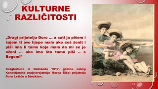 KULTURNE
RAZLIČITOSTI
„Dragi prijatelju Đuro … a sati ja pišem i
šajem ti ove lijepe male ako ćeš ženit i
piši ima li tamo koja mala da mi se je
oženi … ako ima što tamo piši .. s
Bogom!”
Razglednica iz Oaklanda 1917. godine nekog
Konavljanina (najvjerojatnije Marka Šiše) prijatelju
Đuru Lešiću u Stockton.
 