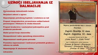 UZROCI ISELJAVANJA IZ
DALMACIJE
Osiromašenje dalmatinskih težaka
Nerješeni odnosi u agraru
Nepostojanje potrebnog kapitala i sredstava za rad
Propast vinogradarstva, prvenstveno uslijed bolesti
peronospore i filoksere te vinske klauzule
Propast brodarstva i zastarjelost jedrenjaštva pred
prodorom parobroda
Stalni porast broja stanovnika
Nezaposlenost radno sposobnog stanovništva
Nepovezanost raznih grana privrede
Prometna nepovezanost i izoliranost priobalnih gradova u
odnosu na zaleđe
Nepostojanje ili skučenost tržišta,
Lihvarstvo
 