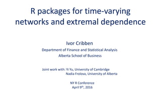 R packages for time-varying
networks and extremal dependence
Ivor Cribben
Department of Finance and Statistical Analysis
Alberta School of Business
NY R Conference
April 9th, 2016
Joint work with: Yi Yu, University of Cambridge
Nadia Frolova, University of Alberta
 