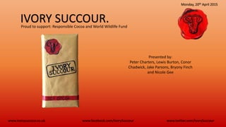 IVORY SUCCOUR.
www.ivorysuccour.co.uk www.twitter.com/IvorySuccourwww.facebook.com/IvorySuccour
Monday, 20th April 2015
Presented by:
Peter Charters, Lewis Burton, Conor
Chadwick, Jake Parsons, Bryony Finch
and Nicole Gee
Proud to support: Responsible Cocoa and World Wildlife Fund
 