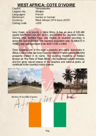 WEST AFRICA: COTE D’IVOIRE
Capital:
Largest city:
Languages:
Demonym:
Currency:
Calling code:

Yamoussoukro
Abidjan
French
Ivorian or Ivoirian
West African CFA franc (XOF)
+225

Ivory Coast is a country in West Africa. It has an area of 322,462
square kilometres (124,503 sq mi), and borders the countries Liberia,
Guinea, Mali, Burkina Faso, and Ghana; its southern boundary is
along the Gulf of Guinea. The country's population was 15,366,672 in
1998[5] and was estimated to be 20,617,068 in 2009.
Once boasting one of the most successful and stable economies in
Africa, Côte d’Ivoire (as Ivory Coast is called in French) exemplified the
prosperity implied in its name. The stunning modernity of Abidjan
(known as “the Paris of West Africa”), the traditional cultural richness,
and the great natural beauty of the beaches and national parks, all
contribute to the country’s many charms.

Basilica of our lady of peace

Abidjan

Flag

 