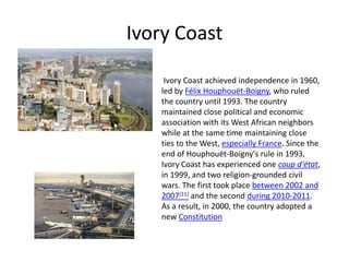 Ivory Coast
Ivory Coast achieved independence in 1960,
led by Félix Houphouët-Boigny, who ruled
the country until 1993. The country
maintained close political and economic
association with its West African neighbors
while at the same time maintaining close
ties to the West, especially France. Since the
end of Houphouët-Boigny's rule in 1993,
Ivory Coast has experienced one coup d'état,
in 1999, and two religion-grounded civil
wars. The first took place between 2002 and
2007[11] and the second during 2010-2011.
As a result, in 2000, the country adopted a
new Constitution
 