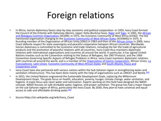 Foreign relations
• In Africa, Ivorian diplomacy favors step-by-step economic and political cooperation. In 1959, Ivory Coast formed
the Council of the Entente with Dahomey (Benin), Upper Volta (Burkina Faso), Niger and Togo; in 1965, the African
and Malagasy Common Organization (OCAM); in 1972, the Economic Community of West Africa (CEAO). The last
mentioned organisation changing to the Economic Community of West African States (ECOWAS) in 1975. A
founding member of the Organization of African Unity (OAU) in 1963 and then of the African Union in 2000, Ivory
Coast defends respect for state sovereignty and peaceful cooperation between African countries. Worldwide,
Ivorian diplomacy is committed to fair economic and trade relations, including the fair the trade of agricultural
products and the promotion of peaceful relations with all countries. Ivory Coast thus maintains diplomatic
relations with international organizations and countries all around the world. In particular, it has signed United
Nations treaties such as the Convention relating to the Status of Refugees, the 1967 Protocol, and the 1969
Convention Governing Specific Aspects of Refugee Problems in Africa. Ivory Coast maintains diplomatic relations
with countries all around the world, and is a member of the Organisation of Islamic Cooperation, African Union, La
Francophonie, Latin Union, Economic Community of West African States and South Atlantic Peace and
Cooperation Zone.
• Ivory Coast have also partnered with various nations within the Sub-Saharan region in strengthening water and
sanitation infrastructure. This has been done mainly with the help of organizations such as UNICEF and Nestle.[65]
• In 2015, the United Nations engineered the Sustainable Development Goals, replacing the Millennium
Development Goals. The goals focus on health, education, poverty, hunger, climate change, water sanitation, and
hygiene. A major focus was clean water and salinisation. Experts working on this field have designed the WASH
concept. WASH focuses on safe drinkable water, hygiene, and proper sanitation. The group has had a major impact
on the sub-Saharan region of Africa, particularly the Ivory Coast. By 2030, they plan to have universal and equal
access to safe and affordable drinking water.[66]
• Source:https://en.wikipedia.org/wiki/Ivory_Coast
 