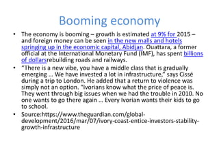 Booming economy
• The economy is booming – growth is estimated at 9% for 2015 –
and foreign money can be seen in the new malls and hotels
springing up in the economic capital, Abidjan. Ouattara, a former
official at the International Monetary Fund (IMF), has spent billions
of dollarsrebuilding roads and railways.
• “There is a new vibe, you have a middle class that is gradually
emerging … We have invested a lot in infrastructure,” says Cissé
during a trip to London. He added that a return to violence was
simply not an option. “Ivorians know what the price of peace is.
They went through big issues when we had the trouble in 2010. No
one wants to go there again … Every Ivorian wants their kids to go
to school.
• Source:https://www.theguardian.com/global-
development/2016/mar/07/ivory-coast-entice-investors-stability-
growth-infrastructure
 