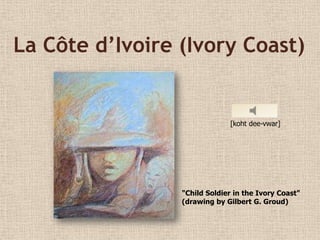 La Côte d’Ivoire (Ivory Coast)


                              [koht dee-vwar]




                 "Child Soldier in the Ivory Coast"
                 (drawing by Gilbert G. Groud)
 