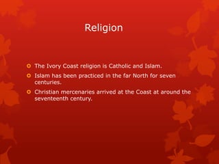 Religion


 The Ivory Coast religion is Catholic and Islam.
 Islam has been practiced in the far North for seven
  centuries.
 Christian mercenaries arrived at the Coast at around the
  seventeenth century.
 