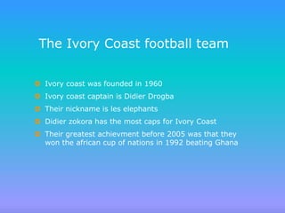 The Ivory Coast football team


 Ivory coast was founded in 1960
 Ivory coast captain is Didier Drogba
 Their nickname is les elephants
 Didier zokora has the most caps for Ivory Coast
 Their greatest achievment before 2005 was that they
  won the african cup of nations in 1992 beating Ghana
 