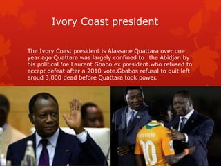 Ivory Coast president

The Ivory Coast president is Alassane Quattara over one
year ago Quattara was largely confined to the Abidjan by
his political foe Laurent Gbabo ex president.who refused to
accept defeat after a 2010 vote.Gbabos refusal to quit left
aroud 3,000 dead before Quattara took power.
 