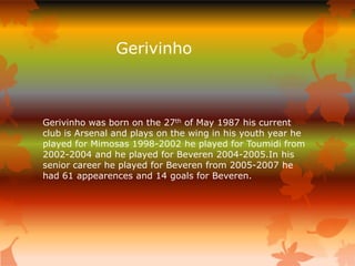 Gerivinho



Gerivinho was born on the 27th of May 1987 his current
club is Arsenal and plays on the wing in his youth year he
played for Mimosas 1998-2002 he played for Toumidi from
2002-2004 and he played for Beveren 2004-2005.In his
senior career he played for Beveren from 2005-2007 he
had 61 appearences and 14 goals for Beveren.
 