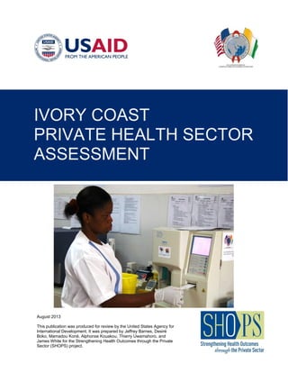 August 2013
This publication was produced for review by the United States Agency for
International Development. It was prepared by Jeffrey Barnes, Desiré
Boko, Mamadou Koné, Alphonse Kouakou, Thierry Uwamahoro, and
James White for the Strengthening Health Outcomes through the Private
Sector (SHOPS) project.
IVORY COAST
PRIVATE HEALTH SECTOR
ASSESSMENT
 