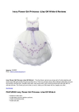 Ivory Flower Girl Princess -Lilac/Off White-6 Reviews




listprice : $ 96.50
Price : Click to check low price !!!




Ivory Flower Girl Princess -Lilac/Off White-6 – This lilac flower girl princess dress with off white detailing will
make every little girl look like the princess that she is. This ivory princess dress offers delicate embroidery around
the neckline and skirt hem, beautiful pink satin rose bud accents, and a crinoline enhanced multi-tulle skirt for
ultimate fullness. This flower princess dress is sure to make your little angel will live happily ever after.

See Details

FEATURED Ivory Flower Girl Princess -Lilac/Off White-6
        Made of matte satin
        Embroidery around neckline and hem
        Satin rose bud accents
        Multi-tulle skirt
 
