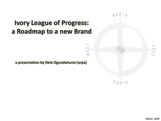 Ivory League of Progress:
a Roadmap to a new Brand
a presentation by Dele Ogundahunsi (arpa)
March , 2014
 