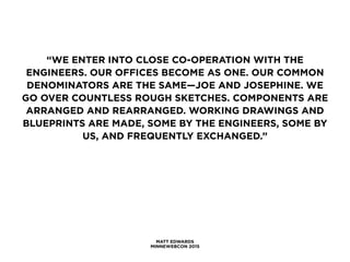 MATT EDWARDS
MINNEWEBCON 2015
“WE ENTER INTO CLOSE CO-OPERATION WITH THE
ENGINEERS. OUR OFFICES BECOME AS ONE. OUR COMMON
DENOMINATORS ARE THE SAME—JOE AND JOSEPHINE. WE
GO OVER COUNTLESS ROUGH SKETCHES. COMPONENTS ARE
ARRANGED AND REARRANGED. WORKING DRAWINGS AND
BLUEPRINTS ARE MADE, SOME BY THE ENGINEERS, SOME BY
US, AND FREQUENTLY EXCHANGED.”
 
