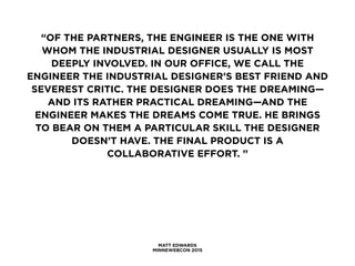 MATT EDWARDS
MINNEWEBCON 2015
“OF THE PARTNERS, THE ENGINEER IS THE ONE WITH
WHOM THE INDUSTRIAL DESIGNER USUALLY IS MOST
DEEPLY INVOLVED. IN OUR OFFICE, WE CALL THE
ENGINEER THE INDUSTRIAL DESIGNER’S BEST FRIEND AND
SEVEREST CRITIC. THE DESIGNER DOES THE DREAMING—
AND ITS RATHER PRACTICAL DREAMING—AND THE
ENGINEER MAKES THE DREAMS COME TRUE. HE BRINGS
TO BEAR ON THEM A PARTICULAR SKILL THE DESIGNER
DOESN’T HAVE. THE FINAL PRODUCT IS A
COLLABORATIVE EFFORT. ”
 
