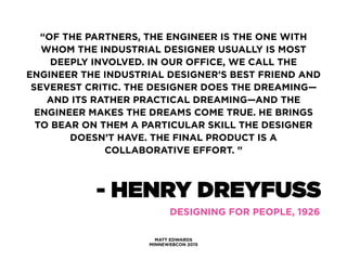 MATT EDWARDS
MINNEWEBCON 2015
“OF THE PARTNERS, THE ENGINEER IS THE ONE WITH
WHOM THE INDUSTRIAL DESIGNER USUALLY IS MOST
DEEPLY INVOLVED. IN OUR OFFICE, WE CALL THE
ENGINEER THE INDUSTRIAL DESIGNER’S BEST FRIEND AND
SEVEREST CRITIC. THE DESIGNER DOES THE DREAMING—
AND ITS RATHER PRACTICAL DREAMING—AND THE
ENGINEER MAKES THE DREAMS COME TRUE. HE BRINGS
TO BEAR ON THEM A PARTICULAR SKILL THE DESIGNER
DOESN’T HAVE. THE FINAL PRODUCT IS A
COLLABORATIVE EFFORT. ”
- HENRY DREYFUSS
DESIGNING FOR PEOPLE, 1926
 