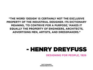 - HENRY DREYFUSS
MATT EDWARDS
MINNEWEBCON 2015
DESIGNING FOR PEOPLE, 1926
“THE WORD ‘DESIGN’ IS CERTAINLY NOT THE EXCLUSIVE
PROPERTY OF THE INDUSTRIAL DESIGNER. ITS DICTIONARY
MEANING, ‘TO CONTRIVE FOR A PURPOSE,’ MAKES IT
EQUALLY THE PROPERTY OF ENGINEERS, ARCHITECTS,
ADVERTISING MEN, ARTISTS, AND DRESSMAKERS.”
 
