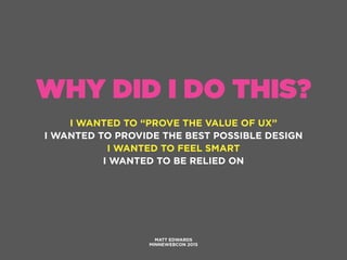 WHY DID I DO THIS?
I WANTED TO “PROVE THE VALUE OF UX”
I WANTED TO PROVIDE THE BEST POSSIBLE DESIGN
I WANTED TO FEEL SMART
I WANTED TO BE RELIED ON
MATT EDWARDS
MINNEWEBCON 2015
 