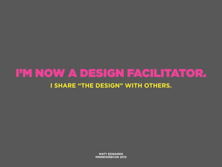 I’M NOW A DESIGN FACILITATOR.
I SHARE “THE DESIGN” WITH OTHERS.
MATT EDWARDS
MINNEWEBCON 2015
 