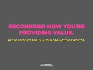 RECONSIDER HOW YOU’RE
PROVIDING VALUE.
BE THE ADVOCATE FOR UX IN YOUR ORG, NOT THE EXECUTOR.
MATT EDWARDS
MINNEWEBCON 2015
 