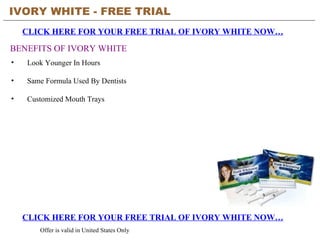 IVORY WHITE - FREE TRIAL   CLICK HERE FOR YOUR FREE TRIAL OF IVORY WHITE NOW… CLICK HERE FOR YOUR FREE TRIAL OF IVORY WHITE NOW… Offer is valid in United States Only BENEFITS OF IVORY WHITE ,[object Object],[object Object],[object Object]