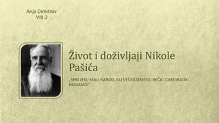 Život i doživljaji Nikole 
Pašića 
„SRBI JESU MALI NAROD, ALI VEĆEG IZMEĐU BEČA I CARIGRADA 
NEMAMO.“ 
Anja Dimitrov 
VIII-2 
 