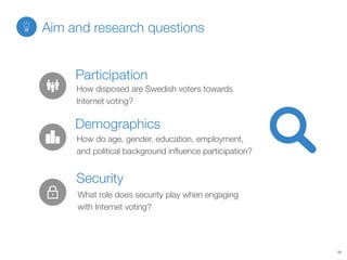 How disposed are Swedish voters towards
Internet voting?
Participation
How do age, gender, education, employment,
and political background inﬂuence participation?
Demographics
What role does security play when engaging
with Internet voting?
Security
Aim and research questions
11
 