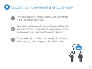 27
Support by government and future work
1
The full spectrum of political parties was sympathetic
to the use of Internet voting.
2
Future work: income level, technological proﬁciency,
ethnic background, and geographical distribution.
3
Swedish population would receive Internet voting with
a positive interest, preparedness to participate, and a
cautious optimism regarding the security issues.
 