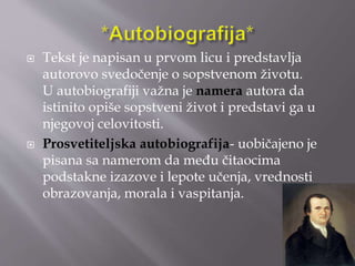  Tekst je napisan u prvom licu i predstavlja 
autorovo svedočenje o sopstvenom životu. 
U autobiografiji važna je namera autora da 
istinito opiše sopstveni život i predstavi ga u 
njegovoj celovitosti. 
 Prosvetiteljska autobiografija- uobičajeno je 
pisana sa namerom da među čitaocima 
podstakne izazove i lepote učenja, vrednosti 
obrazovanja, morala i vaspitanja. 
 